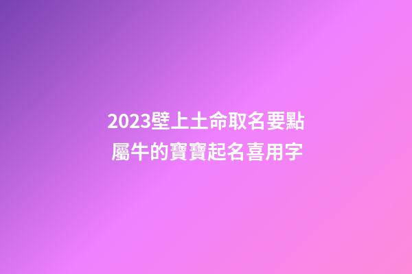 2023壁上土命取名要點 屬牛的寶寶起名喜用字